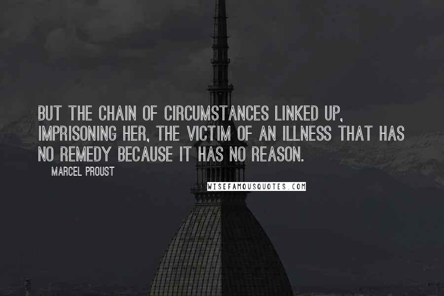 Marcel Proust Quotes: But the chain of circumstances linked up, imprisoning her, the victim of an illness that has no remedy because it has no reason.