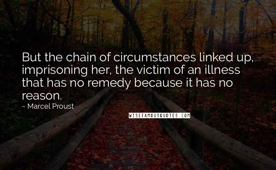 Marcel Proust Quotes: But the chain of circumstances linked up, imprisoning her, the victim of an illness that has no remedy because it has no reason.