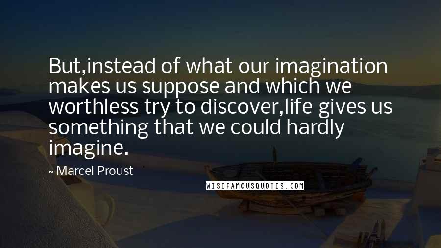 Marcel Proust Quotes: But,instead of what our imagination makes us suppose and which we worthless try to discover,life gives us something that we could hardly imagine.