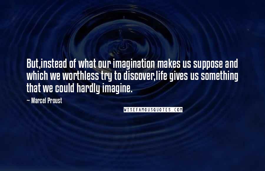 Marcel Proust Quotes: But,instead of what our imagination makes us suppose and which we worthless try to discover,life gives us something that we could hardly imagine.