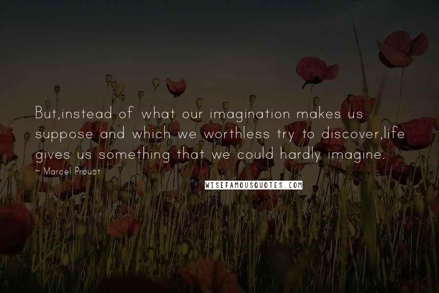 Marcel Proust Quotes: But,instead of what our imagination makes us suppose and which we worthless try to discover,life gives us something that we could hardly imagine.