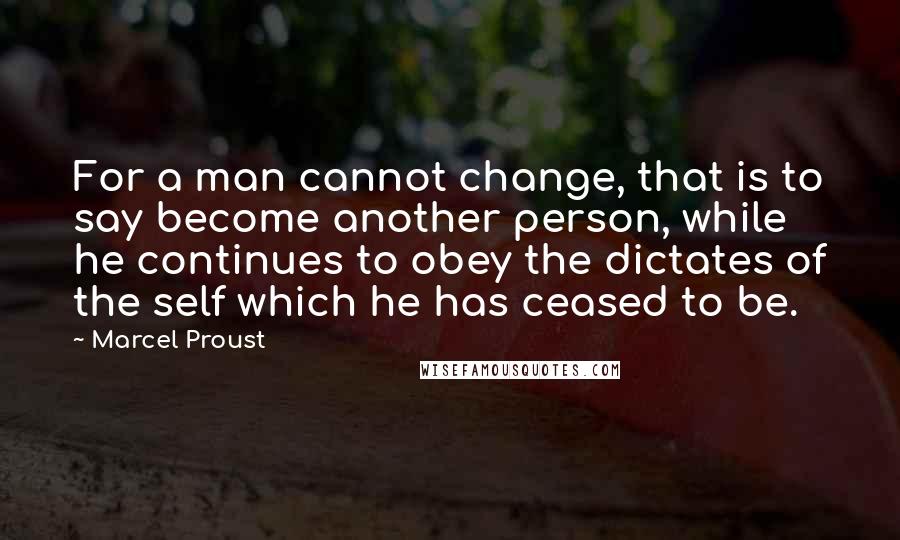 Marcel Proust Quotes: For a man cannot change, that is to say become another person, while he continues to obey the dictates of the self which he has ceased to be.