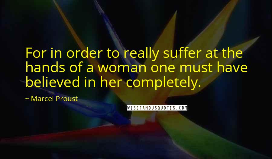 Marcel Proust Quotes: For in order to really suffer at the hands of a woman one must have believed in her completely.