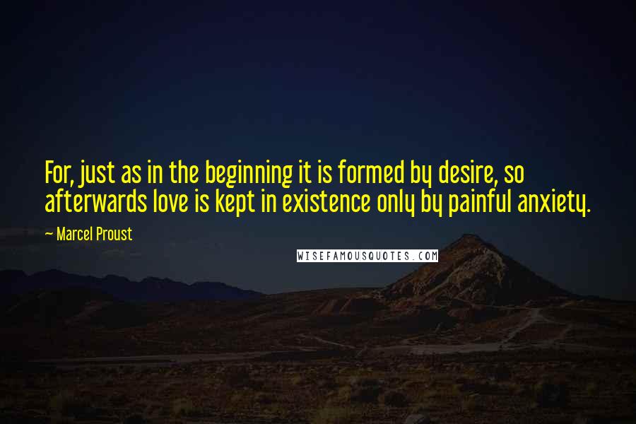 Marcel Proust Quotes: For, just as in the beginning it is formed by desire, so afterwards love is kept in existence only by painful anxiety.