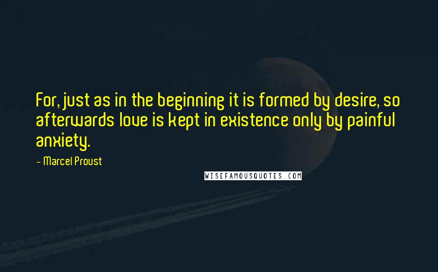 Marcel Proust Quotes: For, just as in the beginning it is formed by desire, so afterwards love is kept in existence only by painful anxiety.