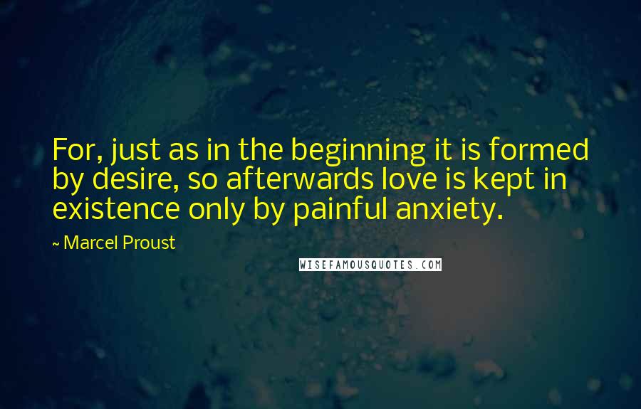 Marcel Proust Quotes: For, just as in the beginning it is formed by desire, so afterwards love is kept in existence only by painful anxiety.