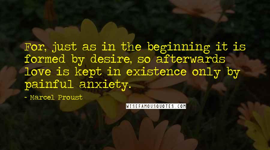 Marcel Proust Quotes: For, just as in the beginning it is formed by desire, so afterwards love is kept in existence only by painful anxiety.