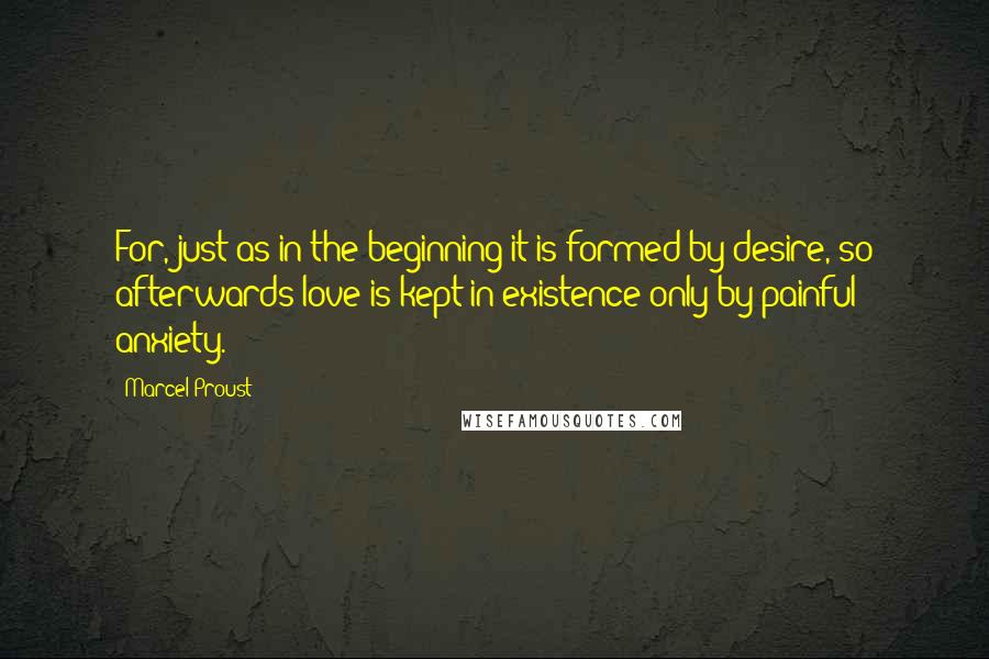 Marcel Proust Quotes: For, just as in the beginning it is formed by desire, so afterwards love is kept in existence only by painful anxiety.