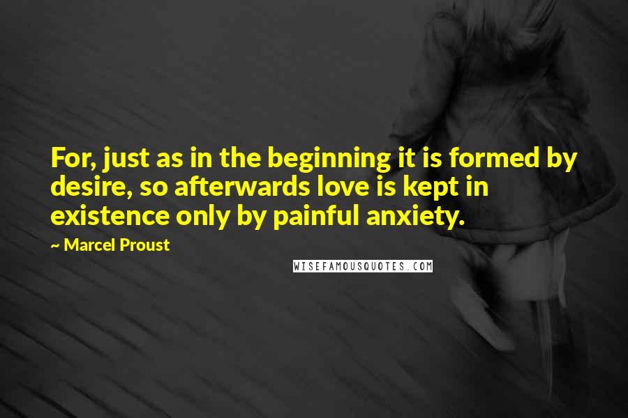 Marcel Proust Quotes: For, just as in the beginning it is formed by desire, so afterwards love is kept in existence only by painful anxiety.