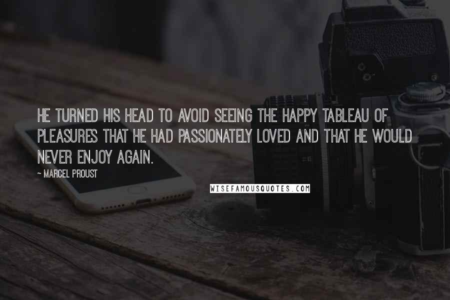 Marcel Proust Quotes: He turned his head to avoid seeing the happy tableau of pleasures that he had passionately loved and that he would never enjoy again.