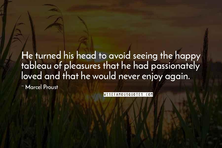 Marcel Proust Quotes: He turned his head to avoid seeing the happy tableau of pleasures that he had passionately loved and that he would never enjoy again.