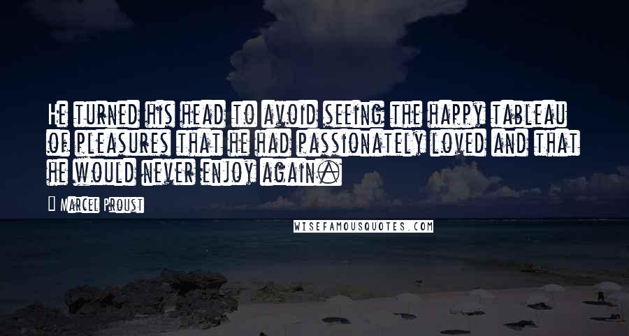 Marcel Proust Quotes: He turned his head to avoid seeing the happy tableau of pleasures that he had passionately loved and that he would never enjoy again.