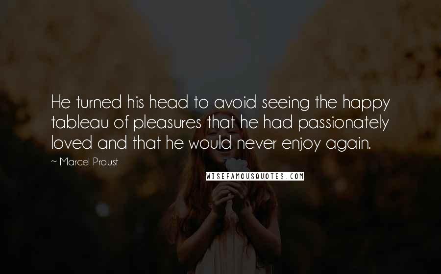 Marcel Proust Quotes: He turned his head to avoid seeing the happy tableau of pleasures that he had passionately loved and that he would never enjoy again.