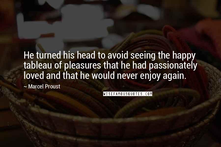 Marcel Proust Quotes: He turned his head to avoid seeing the happy tableau of pleasures that he had passionately loved and that he would never enjoy again.