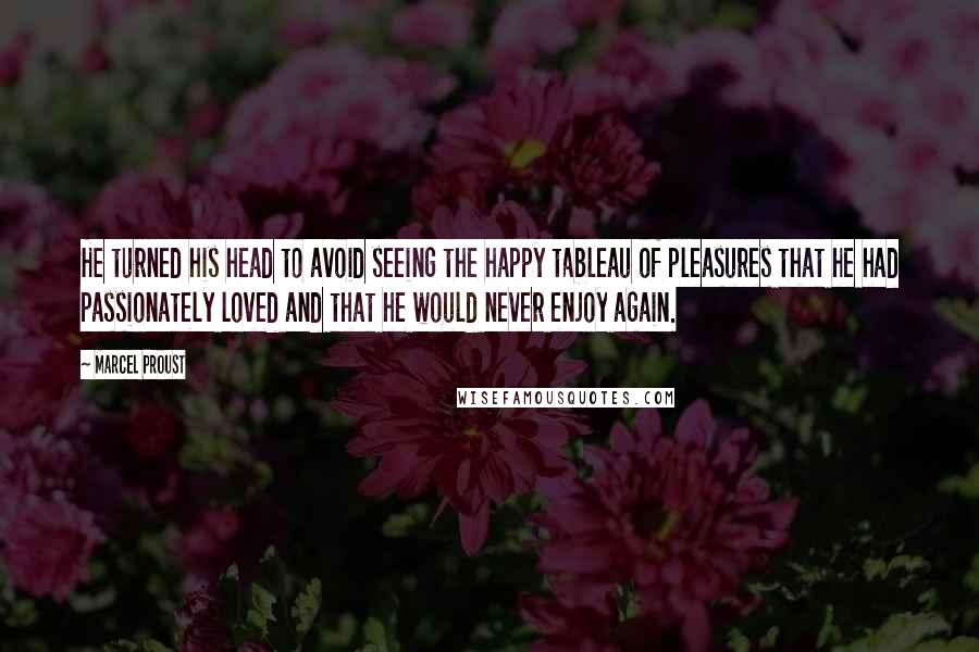 Marcel Proust Quotes: He turned his head to avoid seeing the happy tableau of pleasures that he had passionately loved and that he would never enjoy again.