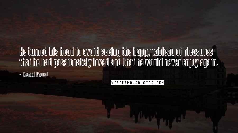 Marcel Proust Quotes: He turned his head to avoid seeing the happy tableau of pleasures that he had passionately loved and that he would never enjoy again.