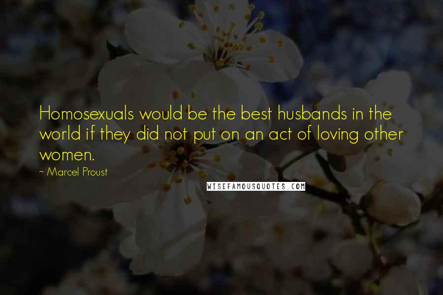 Marcel Proust Quotes: Homosexuals would be the best husbands in the world if they did not put on an act of loving other women.