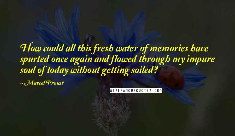 Marcel Proust Quotes: How could all this fresh water of memories have spurted once again and flowed through my impure soul of today without getting soiled?