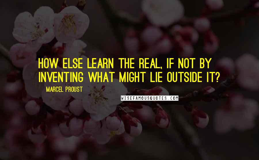 Marcel Proust Quotes: How else learn the real, if not by inventing what might lie outside it?