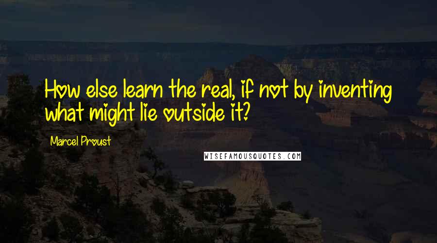 Marcel Proust Quotes: How else learn the real, if not by inventing what might lie outside it?