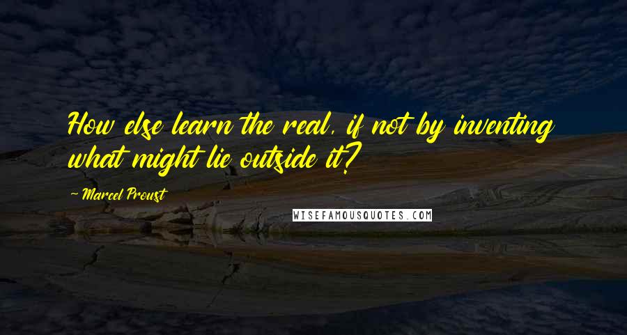 Marcel Proust Quotes: How else learn the real, if not by inventing what might lie outside it?