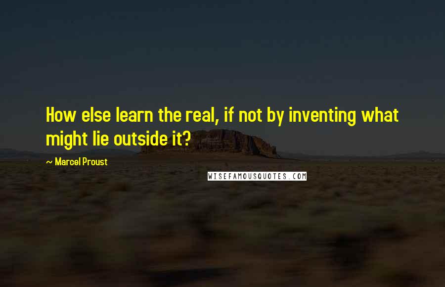 Marcel Proust Quotes: How else learn the real, if not by inventing what might lie outside it?