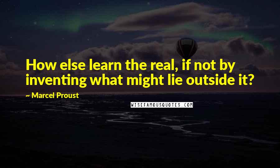 Marcel Proust Quotes: How else learn the real, if not by inventing what might lie outside it?