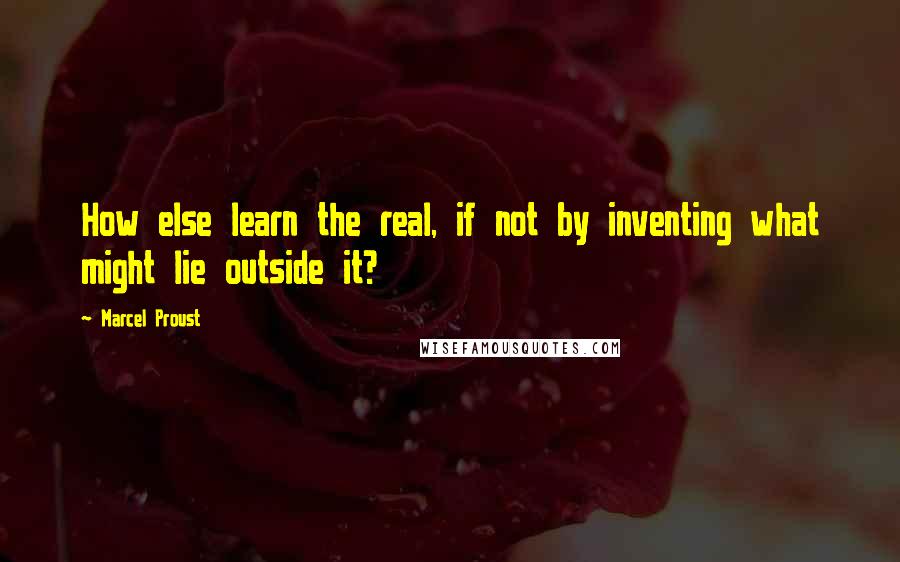 Marcel Proust Quotes: How else learn the real, if not by inventing what might lie outside it?