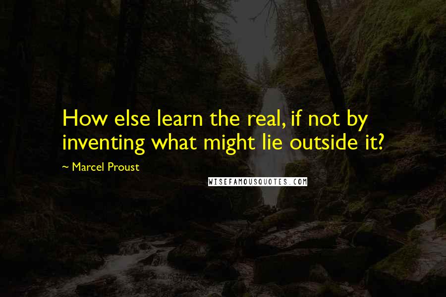 Marcel Proust Quotes: How else learn the real, if not by inventing what might lie outside it?