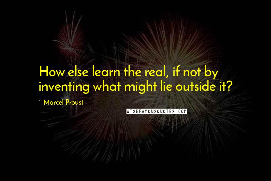 Marcel Proust Quotes: How else learn the real, if not by inventing what might lie outside it?