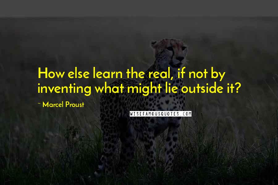 Marcel Proust Quotes: How else learn the real, if not by inventing what might lie outside it?