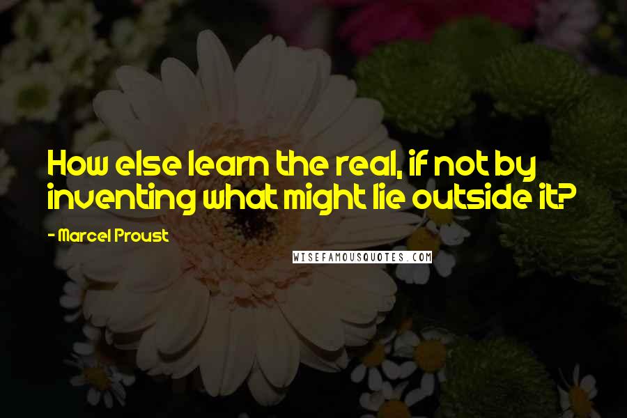Marcel Proust Quotes: How else learn the real, if not by inventing what might lie outside it?
