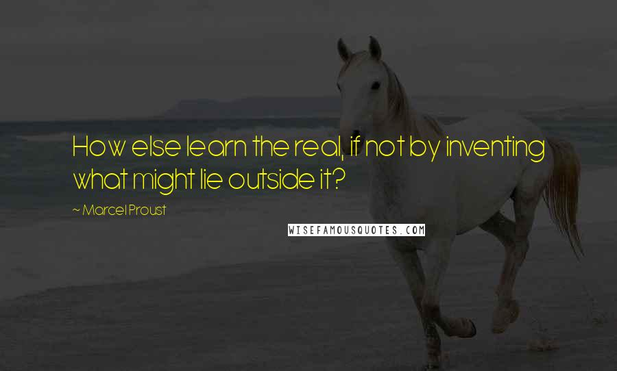 Marcel Proust Quotes: How else learn the real, if not by inventing what might lie outside it?