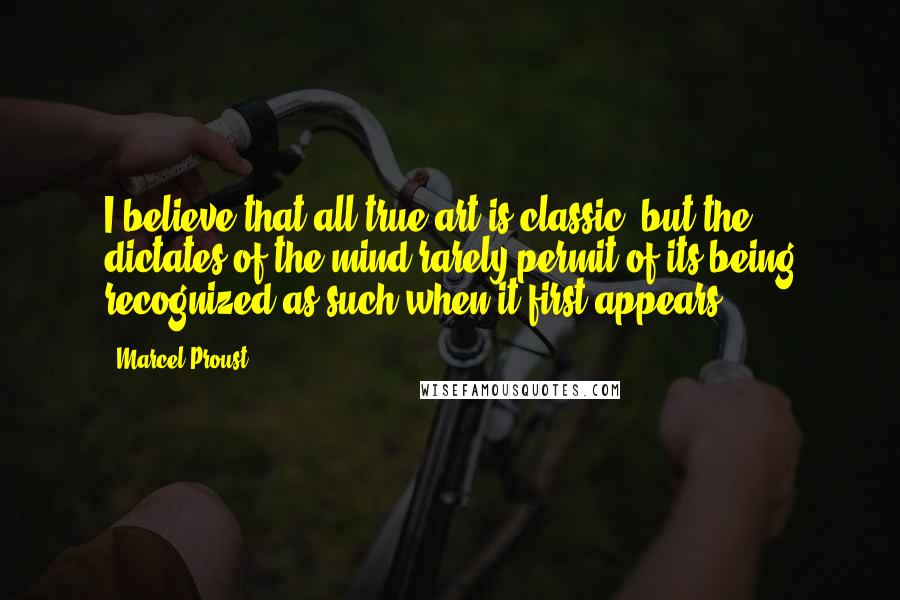 Marcel Proust Quotes: I believe that all true art is classic, but the dictates of the mind rarely permit of its being recognized as such when it first appears.