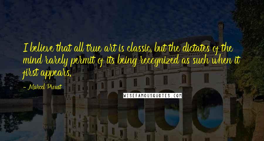 Marcel Proust Quotes: I believe that all true art is classic, but the dictates of the mind rarely permit of its being recognized as such when it first appears.