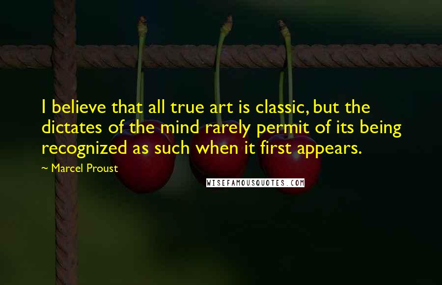 Marcel Proust Quotes: I believe that all true art is classic, but the dictates of the mind rarely permit of its being recognized as such when it first appears.