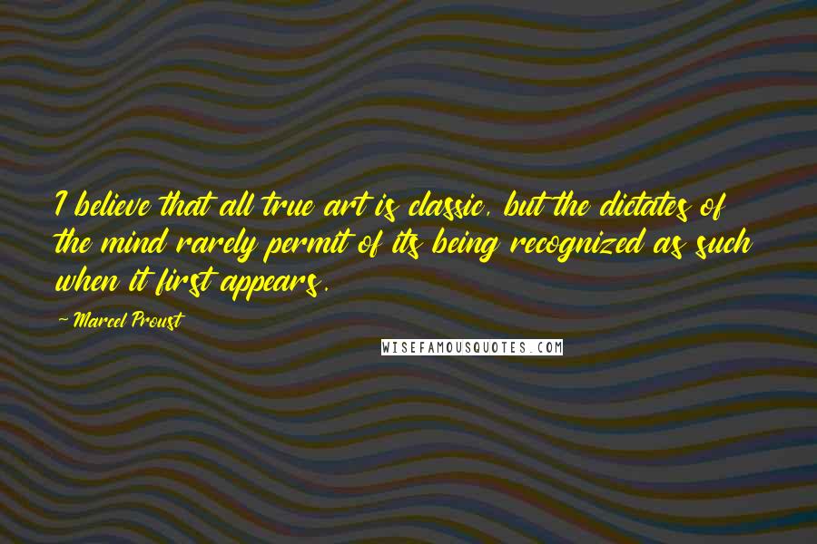 Marcel Proust Quotes: I believe that all true art is classic, but the dictates of the mind rarely permit of its being recognized as such when it first appears.