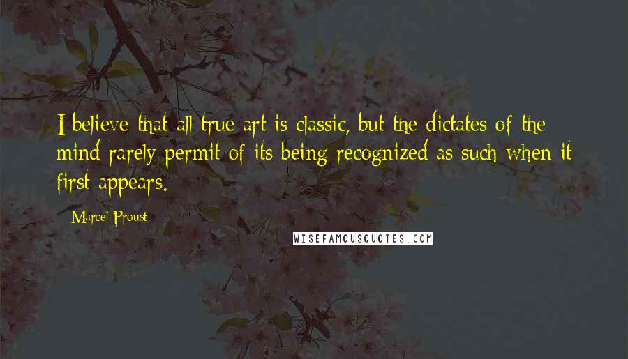 Marcel Proust Quotes: I believe that all true art is classic, but the dictates of the mind rarely permit of its being recognized as such when it first appears.