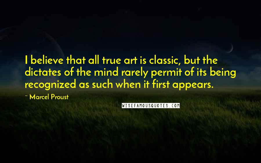 Marcel Proust Quotes: I believe that all true art is classic, but the dictates of the mind rarely permit of its being recognized as such when it first appears.