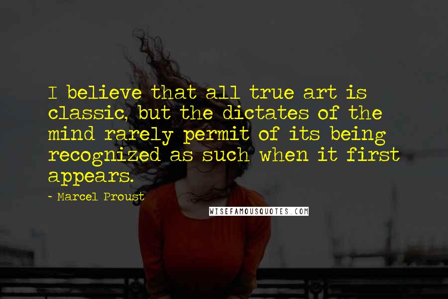 Marcel Proust Quotes: I believe that all true art is classic, but the dictates of the mind rarely permit of its being recognized as such when it first appears.