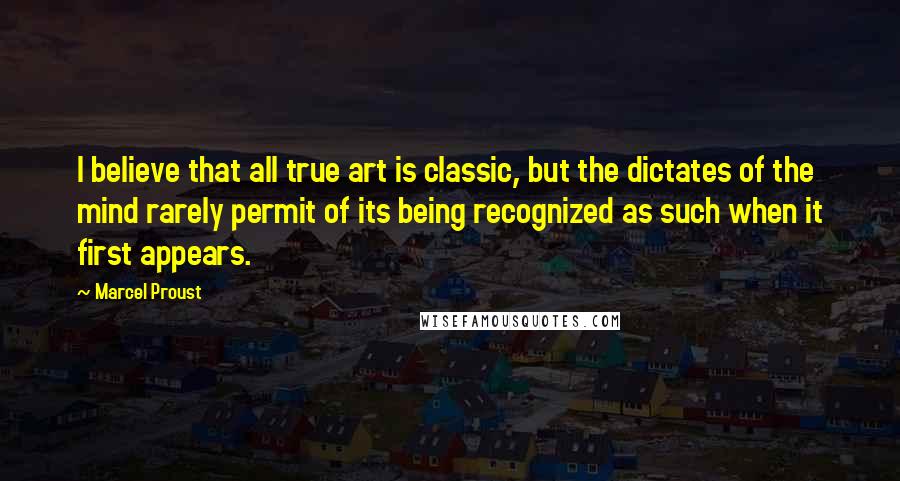 Marcel Proust Quotes: I believe that all true art is classic, but the dictates of the mind rarely permit of its being recognized as such when it first appears.