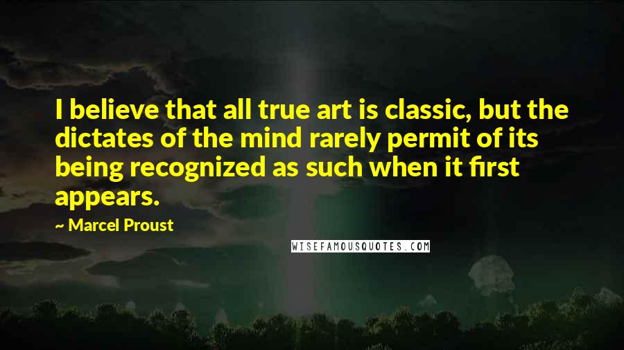 Marcel Proust Quotes: I believe that all true art is classic, but the dictates of the mind rarely permit of its being recognized as such when it first appears.