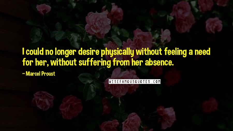 Marcel Proust Quotes: I could no longer desire physically without feeling a need for her, without suffering from her absence.