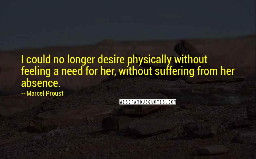 Marcel Proust Quotes: I could no longer desire physically without feeling a need for her, without suffering from her absence.