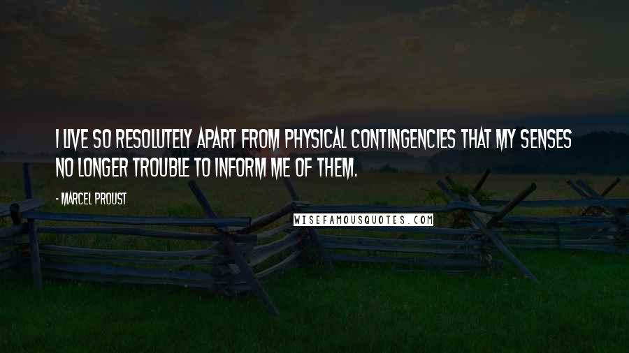 Marcel Proust Quotes: I live so resolutely apart from physical contingencies that my senses no longer trouble to inform me of them.