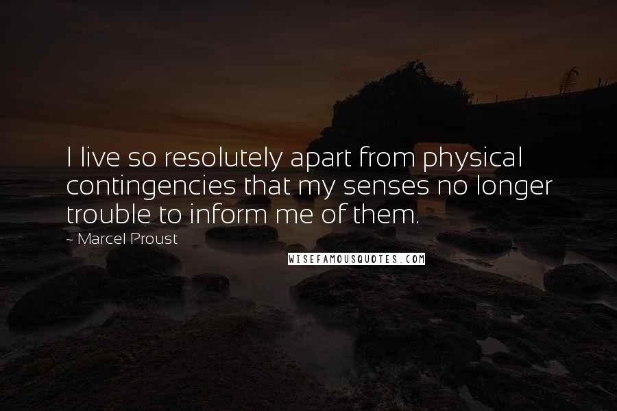 Marcel Proust Quotes: I live so resolutely apart from physical contingencies that my senses no longer trouble to inform me of them.