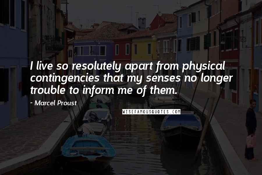 Marcel Proust Quotes: I live so resolutely apart from physical contingencies that my senses no longer trouble to inform me of them.