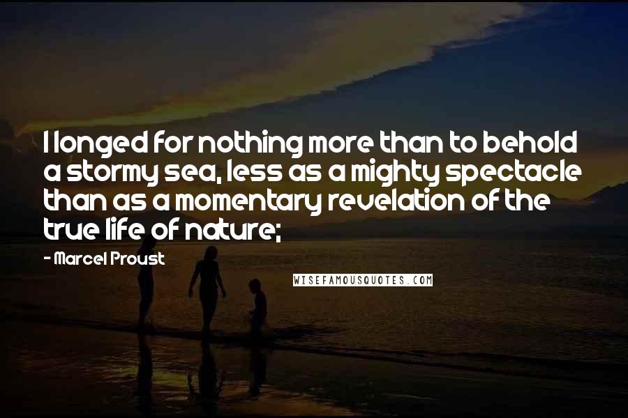 Marcel Proust Quotes: I longed for nothing more than to behold a stormy sea, less as a mighty spectacle than as a momentary revelation of the true life of nature;