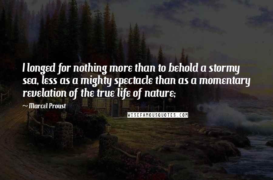 Marcel Proust Quotes: I longed for nothing more than to behold a stormy sea, less as a mighty spectacle than as a momentary revelation of the true life of nature;