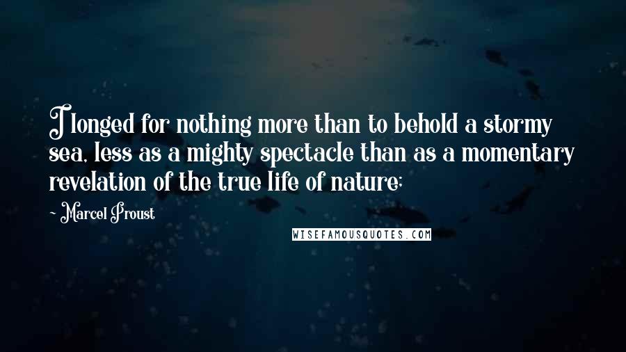 Marcel Proust Quotes: I longed for nothing more than to behold a stormy sea, less as a mighty spectacle than as a momentary revelation of the true life of nature;